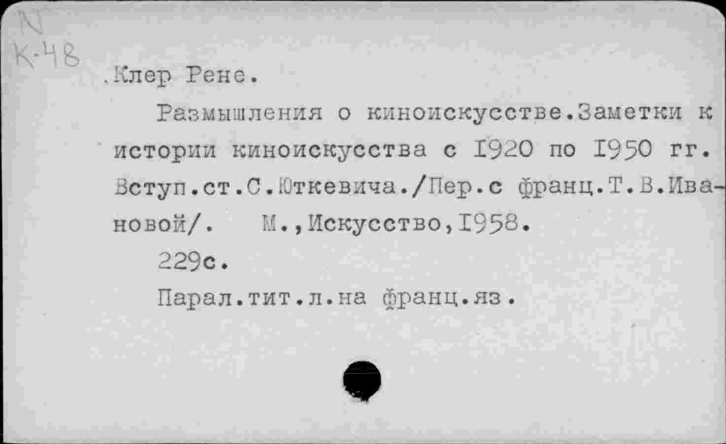 ﻿и
.Клер Рене.
Размышления о киноискусстве.Заметки к истории киноискусства с 1920 по 1950 гг. Вступ.ст.С.Юткевича./Пер.с франц.Т.В.Ива новой/. И.,Искусство,1958.
229с.
Парал.тит.л.на франц.яз.